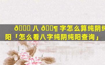 🐅 八 🐶 字怎么算纯阴纯阳「怎么看八字纯阴纯阳查询」